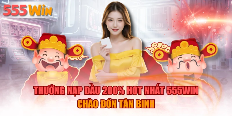Thưởng Nạp Đầu 200% Hot Nhất 555WIN Chào Đón Tân Binh